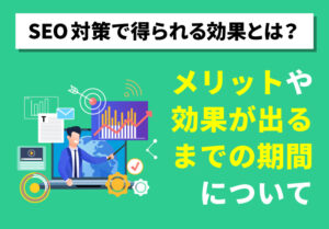 SEO対策で得られる効果とは？メリットや効果が出るまでの期間について